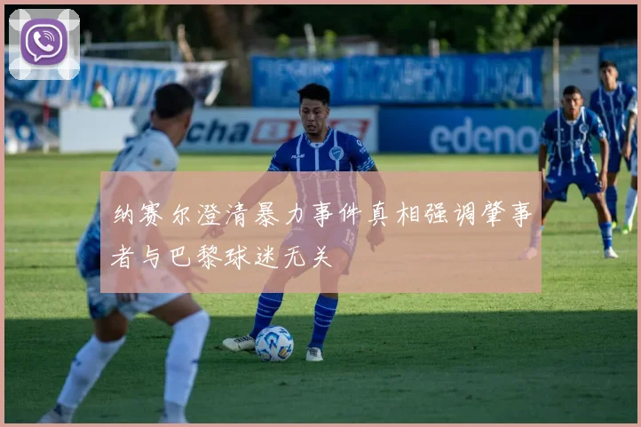 纳赛尔澄清暴力事件真相强调肇事者与巴黎球迷无关