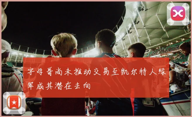 字母哥尚未推动交易至凯尔特人绿军成其潜在去向