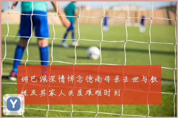 姆巴佩深情悼念德尚母亲去世与教练及其家人共度艰难时刻