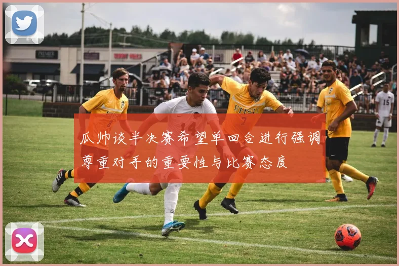 瓜帅谈半决赛希望单回合进行强调尊重对手的重要性与比赛态度