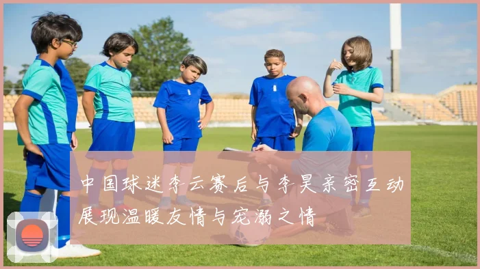中国球迷李云赛后与李昊亲密互动展现温暖友情与宠溺之情
