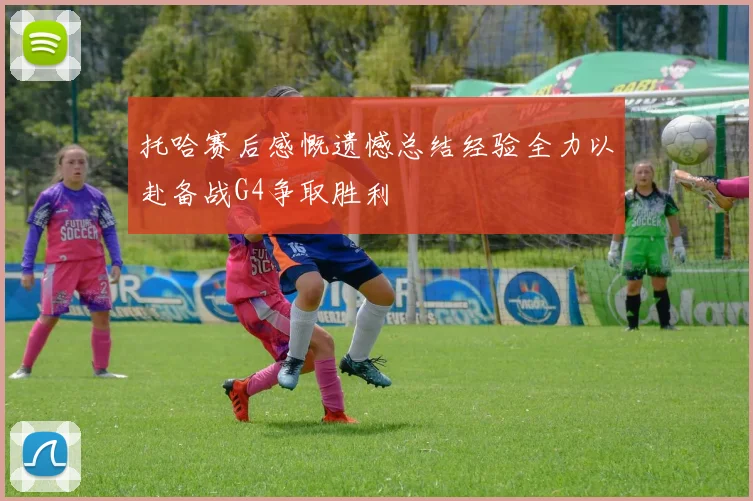 托哈赛后感慨遗憾总结经验全力以赴备战G4争取胜利