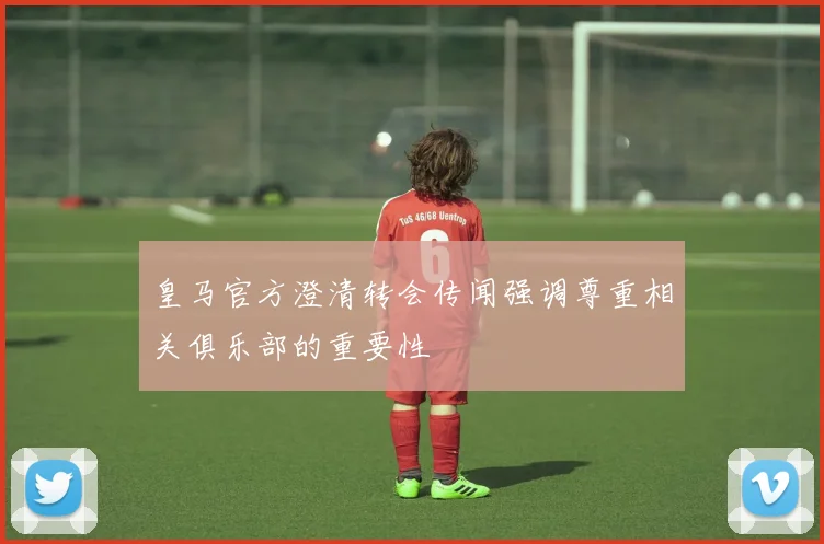 皇马官方澄清转会传闻强调尊重相关俱乐部的重要性