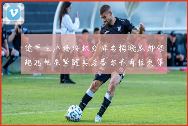 德甲主帅场均积分排名揭晓瓜帅领跑孔帕尼紧随其后泰尔齐奇位列第六