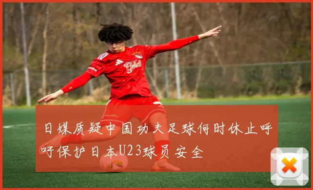 日媒质疑中国功夫足球何时休止呼吁保护日本U23球员安全