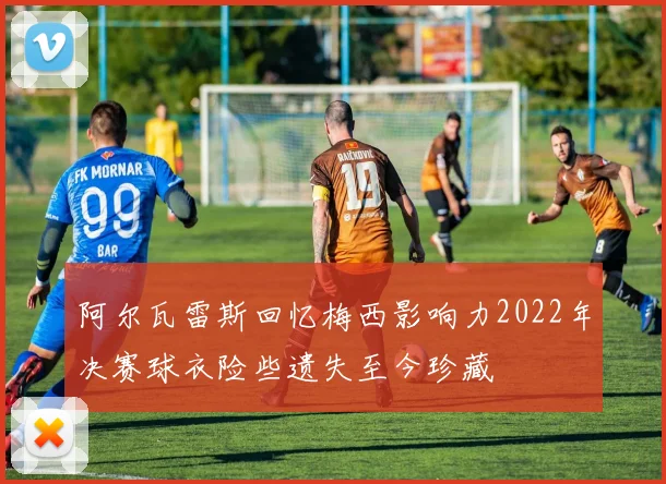 阿尔瓦雷斯回忆梅西影响力2022年决赛球衣险些遗失至今珍藏