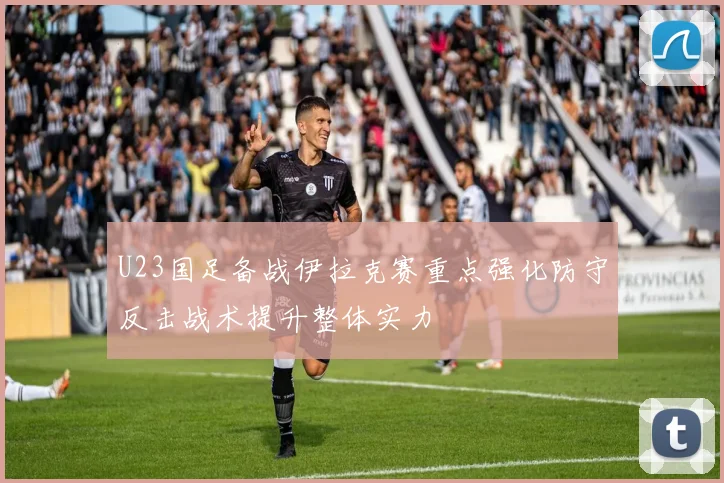 U23国足备战伊拉克赛重点强化防守反击战术提升整体实力
