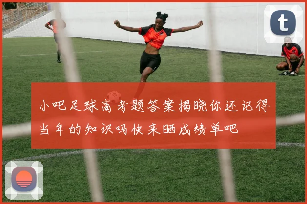 小吧足球高考题答案揭晓你还记得当年的知识吗快来晒成绩单吧