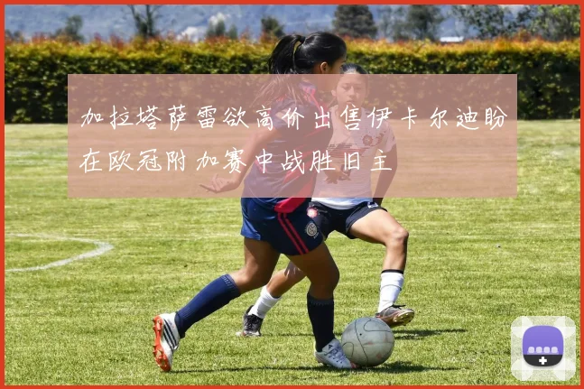 加拉塔萨雷欲高价出售伊卡尔迪盼在欧冠附加赛中战胜旧主