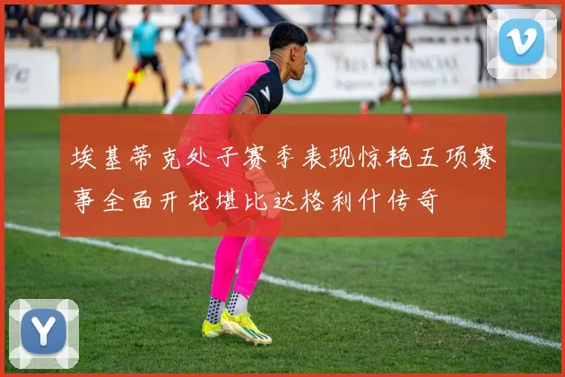 埃基蒂克处子赛季表现惊艳五项赛事全面开花堪比达格利什传奇