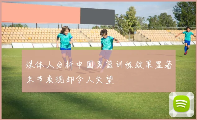 媒体人分析中国男篮训练效果显著末节表现却令人失望