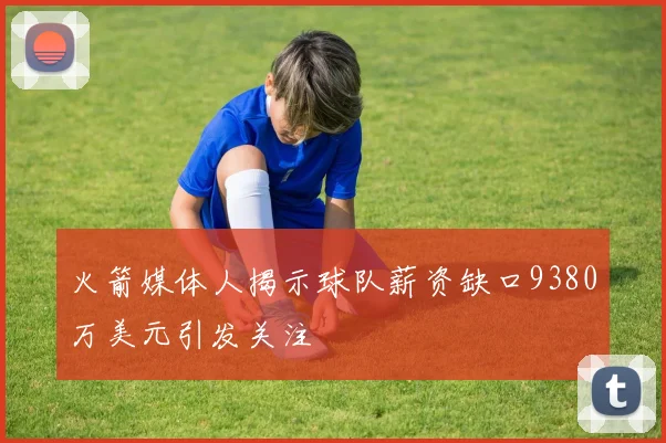 火箭媒体人揭示球队薪资缺口9380万美元引发关注