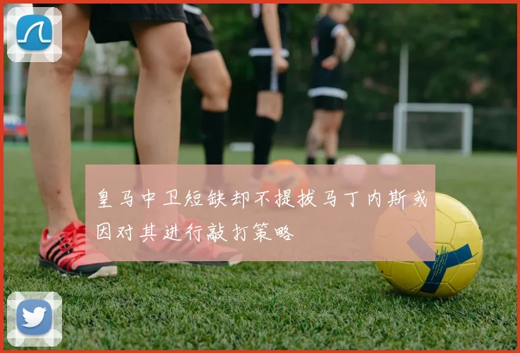 皇马中卫短缺却不提拔马丁内斯或因对其进行敲打策略