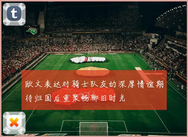 欧文表达对骑士队友的深厚情谊期待归国后重聚畅聊旧时光