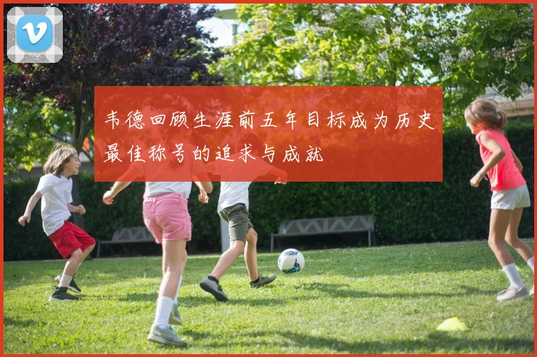 韦德回顾生涯前五年目标成为历史最佳称号的追求与成就