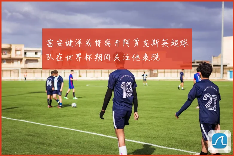 富安健洋或将离开阿贾克斯英超球队在世界杯期间关注他表现