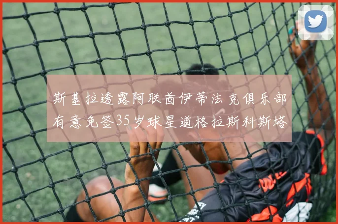 斯基拉透露阿联酋伊蒂法克俱乐部有意免签35岁球星道格拉斯科斯塔