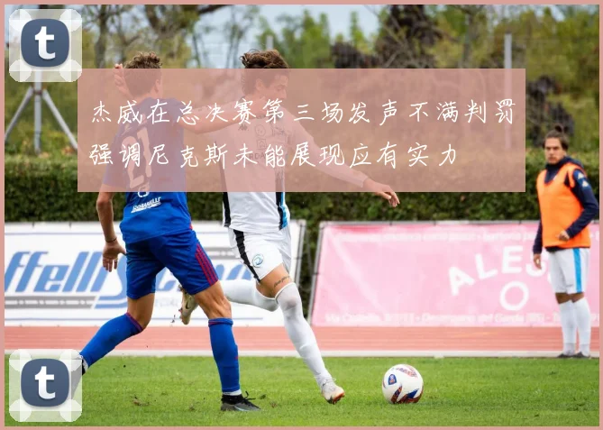 杰威在总决赛第三场发声不满判罚强调尼克斯未能展现应有实力