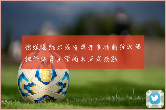 德媒曝凯尔或将离开多特前往汉堡担任体育主管尚未正式接触